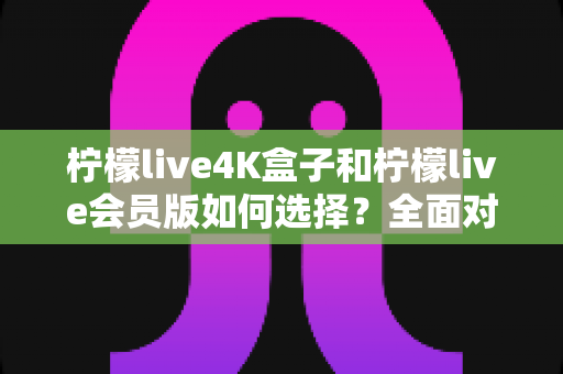 柠檬live4K盒子和柠檬live会员版如何选择?全面对比解析与最实用选购指南 柠檬live4K盒子和柠檬live会员版如何选择?全面对比解析与最实用选购指南