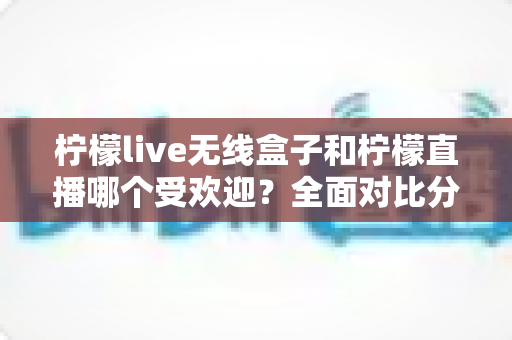 柠檬live无线盒子和柠檬直播哪个受欢迎？全面对比分析帮你找到真正答案