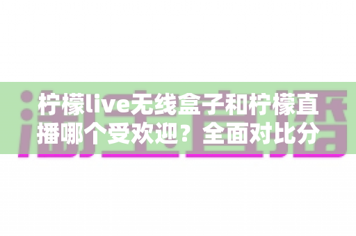柠檬live无线盒子和柠檬直播哪个受欢迎？全面对比分析帮你找到真正答案