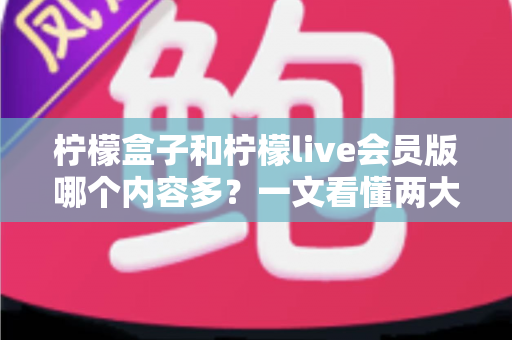 柠檬盒子和柠檬live会员版哪个内容多？一文看懂两大平台的内容差异与选择指南