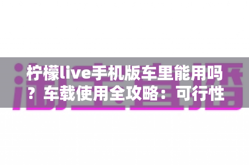 柠檬live手机版车里能用吗？车载使用全攻略：可行性分析、安全须知与实用技巧一网打尽