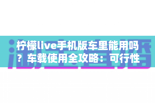 柠檬live手机版车里能用吗？车载使用全攻略：可行性分析、安全须知与实用技巧一网打尽