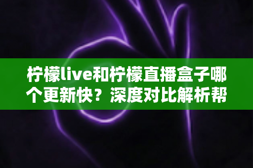 柠檬live和柠檬直播盒子哪个更新快？深度对比解析帮你选对工具