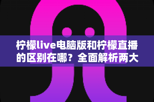 柠檬live电脑版和柠檬直播的区别在哪？全面解析两大版本的核心差异与选择指南
