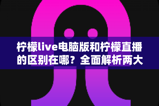 柠檬live电脑版和柠檬直播的区别在哪？全面解析两大版本的核心差异与选择指南