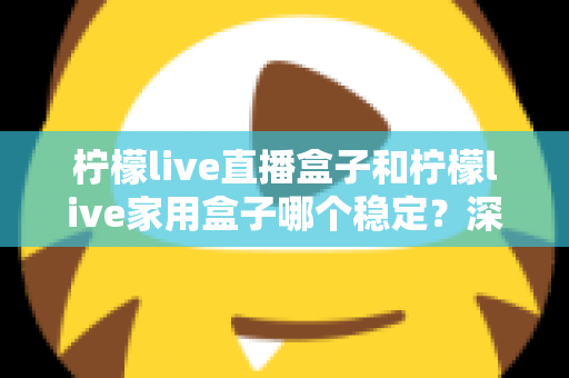 柠檬live直播盒子和柠檬live家用盒子哪个稳定？深度对比解析帮你选对不踩坑