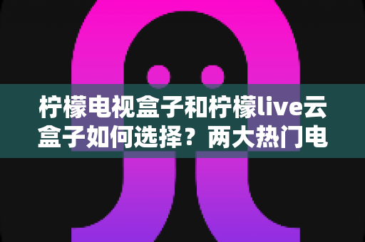 柠檬电视盒子和柠檬live云盒子如何选择？两大热门电视盒子全方位对比与选购攻略