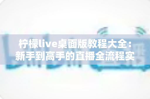 柠檬live桌面版教程大全：新手到高手的直播全流程实战指南