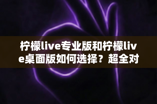 柠檬live专业版和柠檬live桌面版如何选择?超全对比指南助你一次选对不踩坑 柠檬live专业版和柠檬live桌面版如何选择?超全对比指南助你一次选对不踩坑