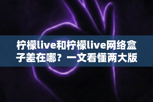 柠檬live和柠檬live网络盒子差在哪？一文看懂两大版本的核心区别与选择指南