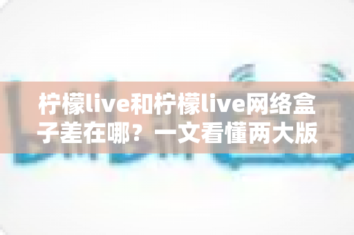 柠檬live和柠檬live网络盒子差在哪？一文看懂两大版本的核心区别与选择指南