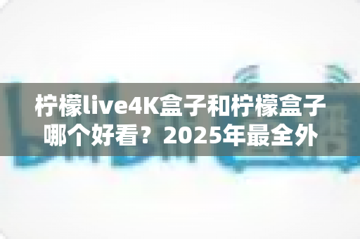 柠檬live4K盒子和柠檬盒子哪个好看？2025年最全外观设计对比选购指南，看完不踩坑