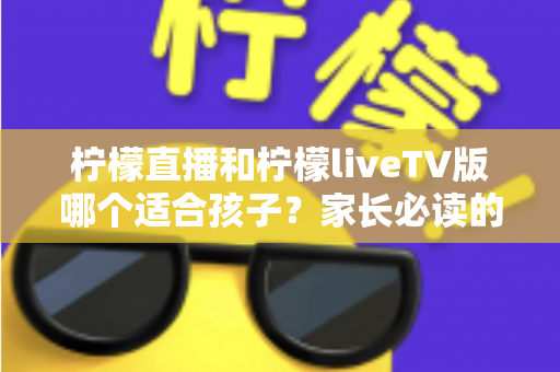 柠檬直播和柠檬liveTV版哪个适合孩子?家长必读的深度对比与选择指南 柠檬直播和柠檬liveTV版哪个适合孩子?家长必读的深度对比与选择指南