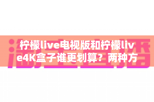 柠檬live电视版和柠檬live4K盒子谁更划算？两种方案全方位对比，帮你算清这笔“观影账”