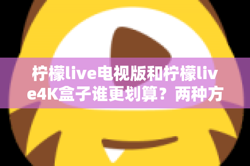 柠檬live电视版和柠檬live4K盒子谁更划算？两种方案全方位对比，帮你算清这笔“观影账”