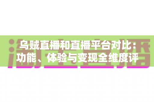 乌贼直播和直播平台对比：功能、体验与变现全维度评测，帮你找到最合适的直播平台