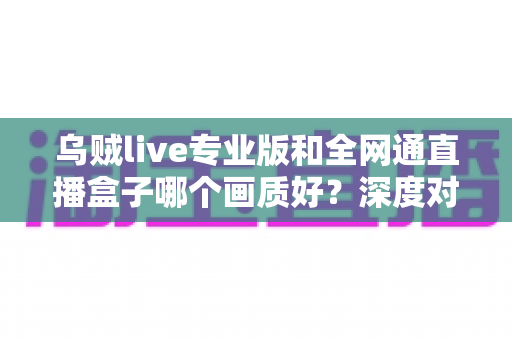 乌贼live专业版和全网通直播盒子哪个画质好?深度对比解析助你选对直播设备 乌贼live专业版和全网通直播盒子哪个画质好?深度对比解析助你选对直播设备