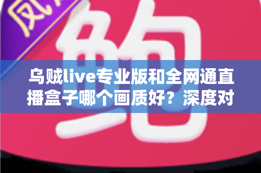 乌贼live专业版和全网通直播盒子哪个画质好？深度对比解析助你选对直播设备