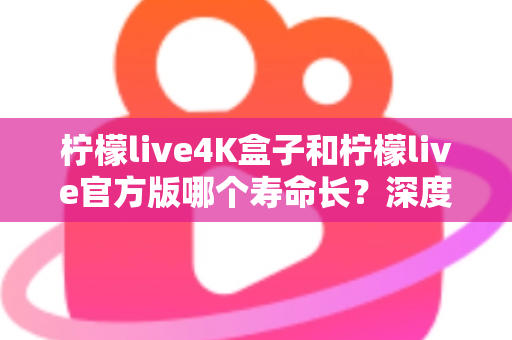 柠檬live4K盒子和柠檬live官方版哪个寿命长？深度解析使用寿命差异与选购避坑指南
