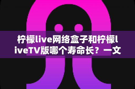 柠檬live网络盒子和柠檬liveTV版哪个寿命长？一文看懂两者差异，教您做出明智选择