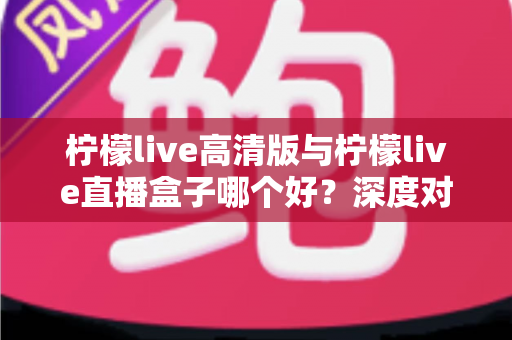柠檬live高清版与柠檬live直播盒子哪个好？深度对比评测帮你找到最适合的观影方案