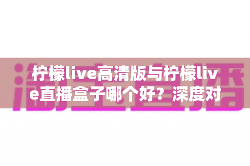 柠檬live高清版与柠檬live直播盒子哪个好？深度对比评测帮你找到最适合的观影方案