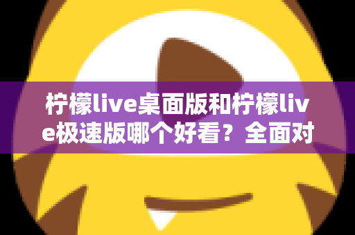柠檬live桌面版和柠檬live极速版哪个好看？全面对比评测助你选出最佳视觉体验版本