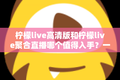 柠檬live高清版和柠檬live聚合直播哪个值得入手？一文读懂两款应用的核心差异与选购指南