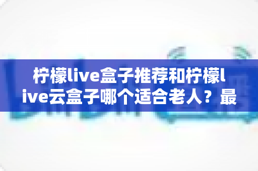 柠檬live盒子推荐和柠檬live云盒子哪个适合老人？最全选购指南助您轻松决策