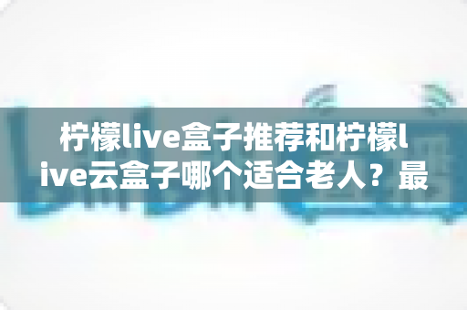 柠檬live盒子推荐和柠檬live云盒子哪个适合老人？最全选购指南助您轻松决策