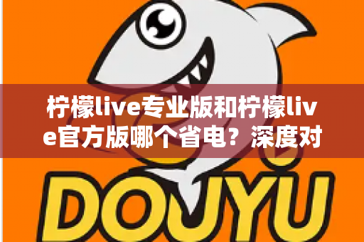 柠檬live专业版和柠檬live官方版哪个省电？深度对比分析与实用省电技巧全解析