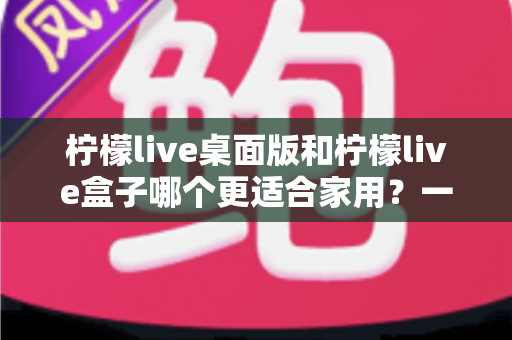 柠檬live桌面版和柠檬live盒子哪个更适合家用？一篇文章讲清两者差异与选购思路