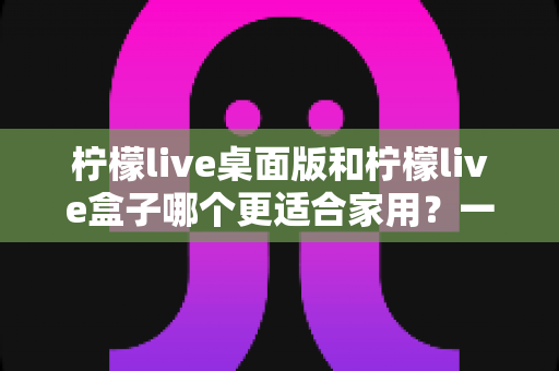 柠檬live桌面版和柠檬live盒子哪个更适合家用？一篇文章讲清两者差异与选购思路