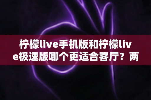 柠檬live手机版和柠檬live极速版哪个更适合客厅？两大版本全方位对比，帮你找到大屏观影最优解