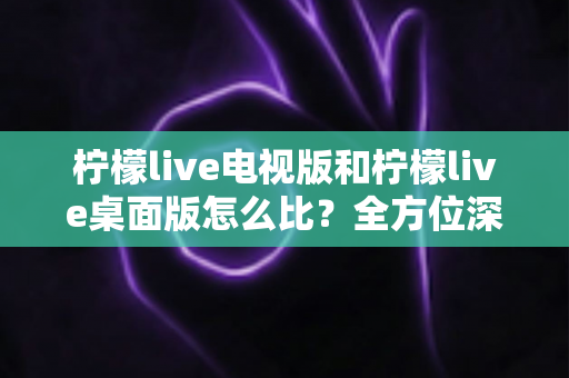 柠檬live电视版和柠檬live桌面版怎么比？全方位深度对比助你选出最适合的版本