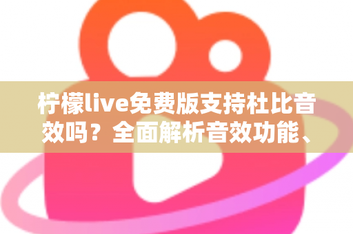 柠檬live免费版支持杜比音效吗？全面解析音效功能、使用技巧与画质音质提升指南