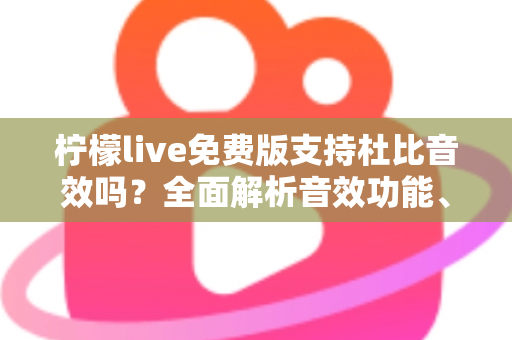 柠檬live免费版支持杜比音效吗？全面解析音效功能、使用技巧与画质音质提升指南