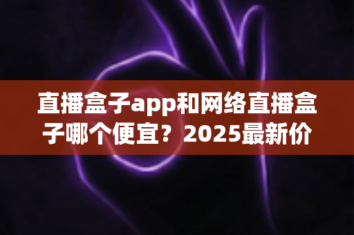 直播盒子app和网络直播盒子哪个便宜？2025最新价格对比与省钱选购全攻略