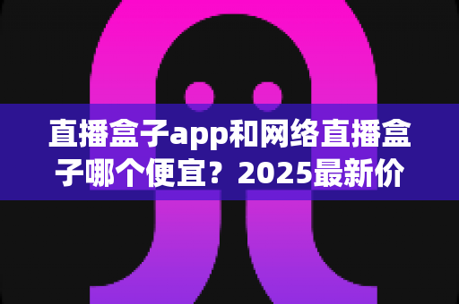 直播盒子app和网络直播盒子哪个便宜？2025最新价格对比与省钱选购全攻略