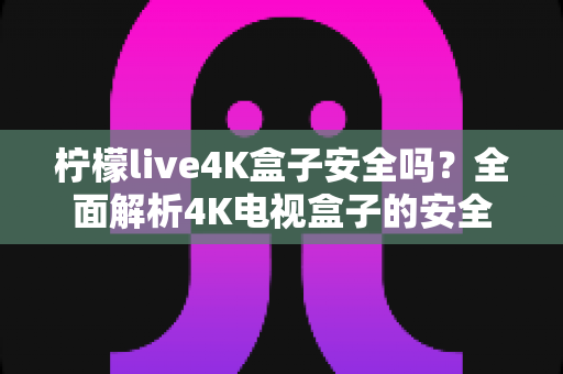 柠檬live4K盒子安全吗?全面解析4K电视盒子的安全性、潜在风险与实用防护指南 柠檬live4K盒子安全吗?全面解析4K电视盒子的安全性、潜在风险与实用防护指南
