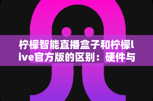 柠檬智能直播盒子和柠檬live官方版的区别：硬件与软件直播工具全面对比，帮你选对开播利器