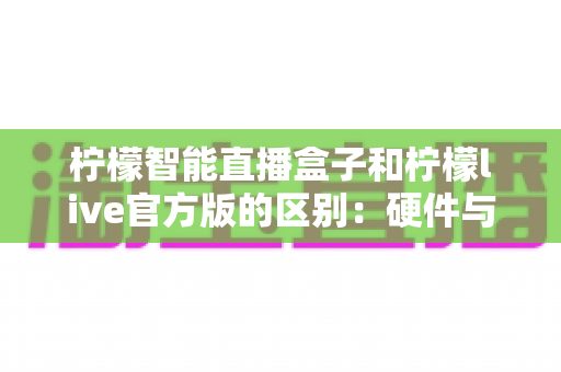 柠檬智能直播盒子和柠檬live官方版的区别：硬件与软件直播工具全面对比，帮你选对开播利器