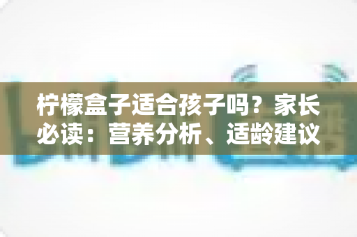柠檬盒子适合孩子吗？家长必读：营养分析、适龄建议与安全选购全指南