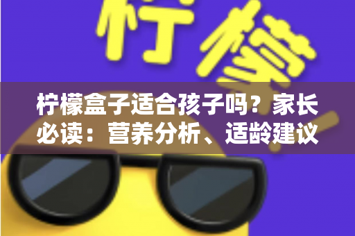 柠檬盒子适合孩子吗？家长必读：营养分析、适龄建议与安全选购全指南