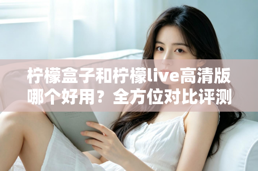 柠檬盒子和柠檬live高清版哪个好用？全方位对比评测帮你找到答案