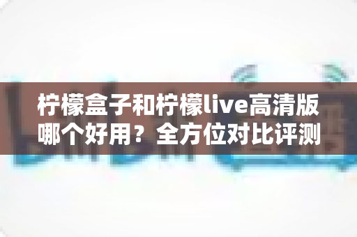 柠檬盒子和柠檬live高清版哪个好用？全方位对比评测帮你找到答案