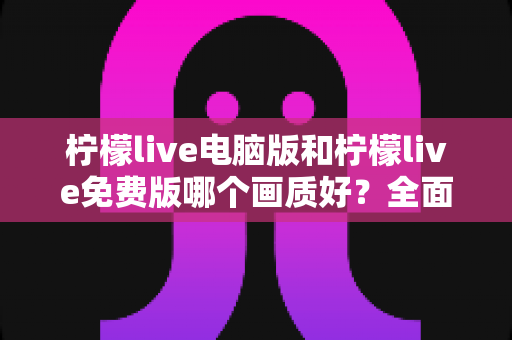 柠檬live电脑版和柠檬live免费版哪个画质好？全面对比深度解析，帮你找到最清晰的追播方式