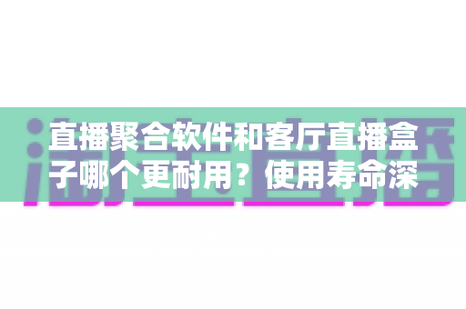 直播聚合软件和客厅直播盒子哪个更耐用?使用寿命深度解析与选购全指南 直播聚合软件和客厅直播盒子哪个更耐用?使用寿命深度解析与选购全指南