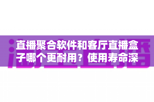 直播聚合软件和客厅直播盒子哪个更耐用？使用寿命深度解析与选购全指南