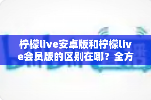 柠檬live安卓版和柠檬live会员版的区别在哪?全方位对比解析,帮你轻松选对版本 柠檬live安卓版和柠檬live会员版的区别在哪?全方位对比解析,帮你轻松选对版本